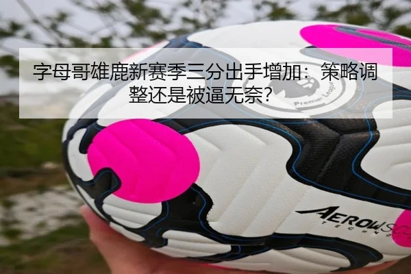 字母哥雄鹿新赛季三分出手增加：策略调整还是被逼无奈？